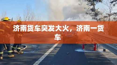济南货车突发大火，济南一货车 